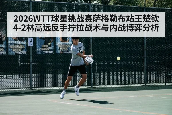2026WTT球星挑战赛萨格勒布站王楚钦4-2林高远反手拧拉战术与内战博弈分析